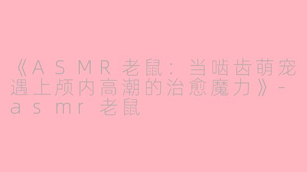 《ASMR老鼠：当啮齿萌宠遇上颅内高潮的治愈魔力》-asmr老鼠