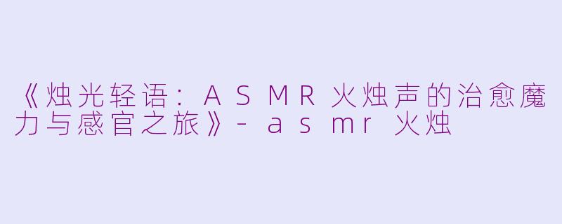 《烛光轻语：ASMR火烛声的治愈魔力与感官之旅》-asmr火烛