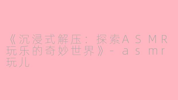 《沉浸式解压：探索ASMR玩乐的奇妙世界》-asmr玩儿