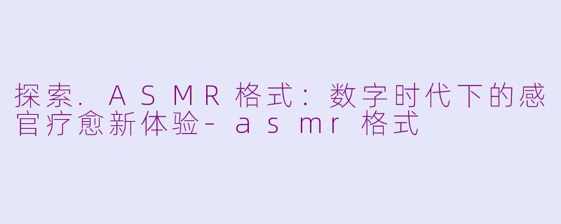 探索.ASMR格式：数字时代下的感官疗愈新体验-asmr格式