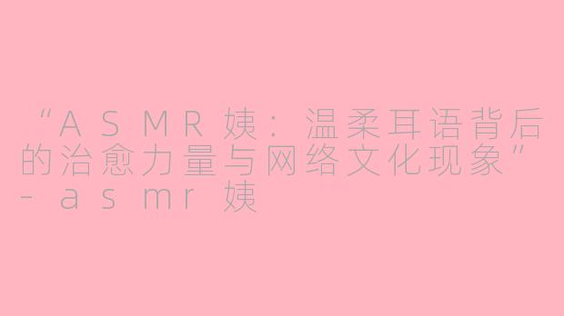 “ASMR姨：温柔耳语背后的治愈力量与网络文化现象”-asmr姨