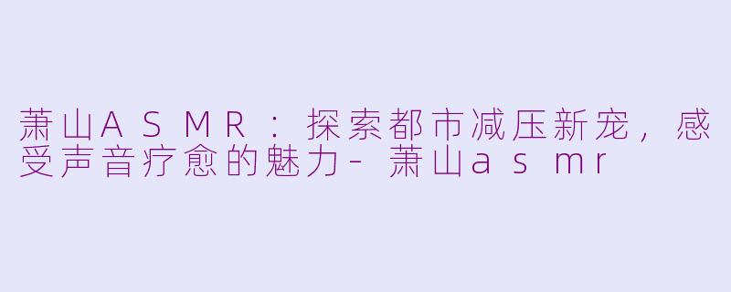 萧山ASMR：探索都市减压新宠，感受声音疗愈的魅力-萧山asmr