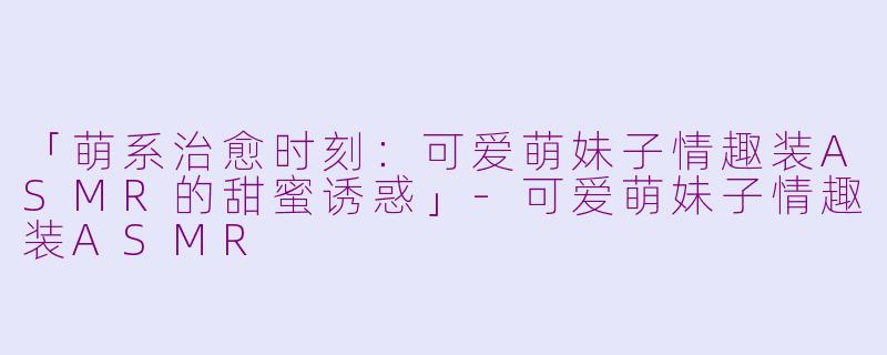 「萌系治愈时刻：可爱萌妹子情趣装ASMR的甜蜜诱惑」-可爱萌妹子情趣装ASMR