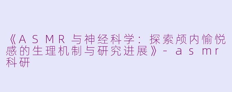 《ASMR与神经科学：探索颅内愉悦感的生理机制与研究进展》-asmr科研