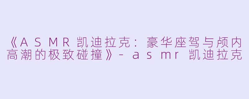 《ASMR凯迪拉克：豪华座驾与颅内高潮的极致碰撞》-asmr凯迪拉克