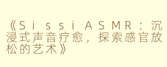 《SissiASMR：沉浸式声音疗愈，探索感官放松的艺术》