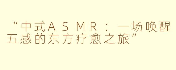 “中式ASMR：一场唤醒五感的东方疗愈之旅”