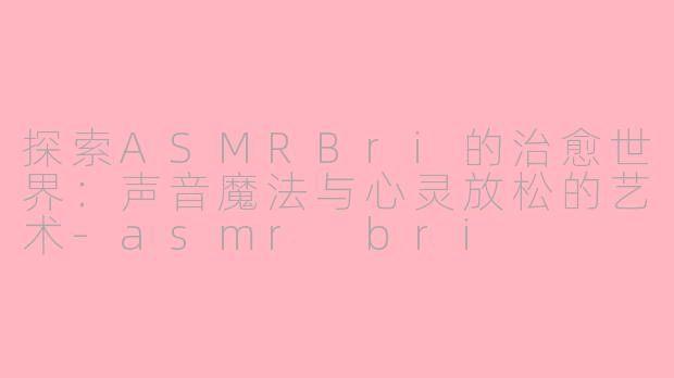 探索ASMRBri的治愈世界：声音魔法与心灵放松的艺术-asmr bri