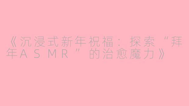 《沉浸式新年祝福：探索“拜年ASMR”的治愈魔力》
