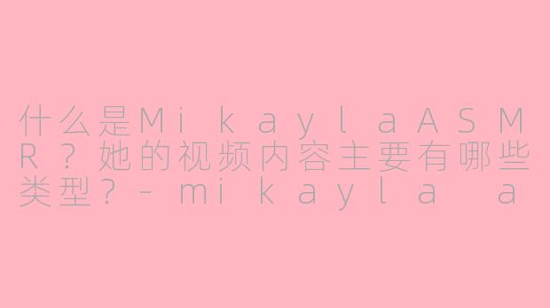 什么是MikaylaASMR？她的视频内容主要有哪些类型？-mikayla asmr