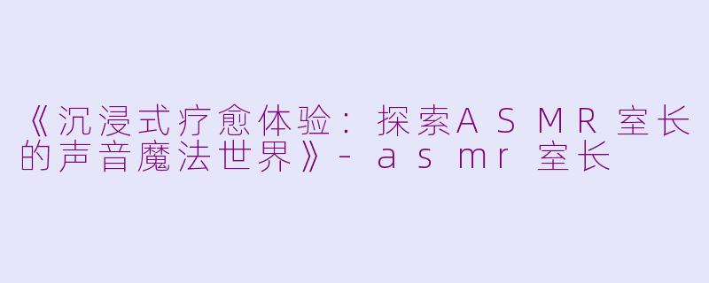 《沉浸式疗愈体验：探索ASMR室长的声音魔法世界》-asmr室长