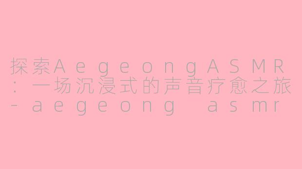 探索AegeongASMR：一场沉浸式的声音疗愈之旅-aegeong asmr