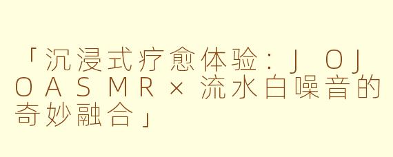 「沉浸式疗愈体验：JOJOASMR×流水白噪音的奇妙融合」