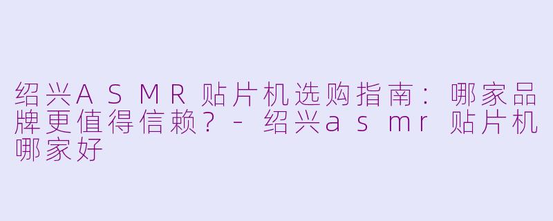 绍兴ASMR贴片机选购指南：哪家品牌更值得信赖？-绍兴asmr贴片机哪家好