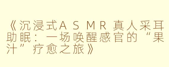 《沉浸式ASMR真人采耳助眠：一场唤醒感官的“果汁”疗愈之旅》