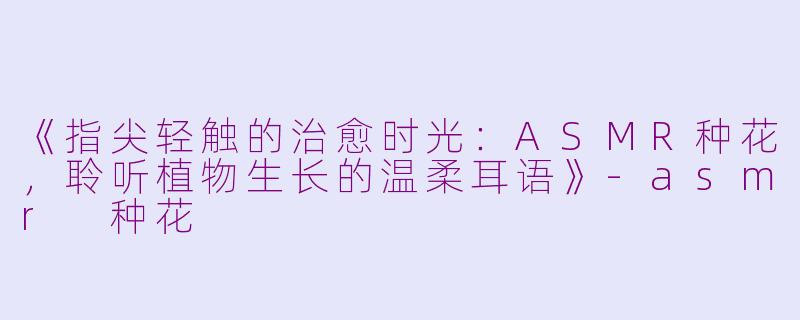 《指尖轻触的治愈时光：ASMR种花，聆听植物生长的温柔耳语》-asmr 种花