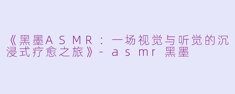 《黑墨ASMR：一场视觉与听觉的沉浸式疗愈之旅》-asmr黑墨