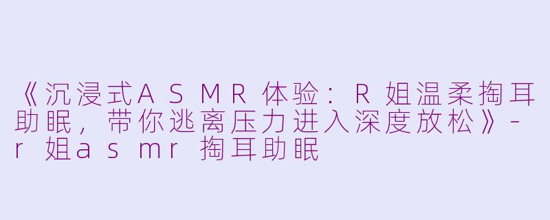 《沉浸式ASMR体验：R姐温柔掏耳助眠，带你逃离压力进入深度放松》-r姐asmr掏耳助眠
