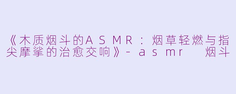《木质烟斗的ASMR：烟草轻燃与指尖摩挲的治愈交响》-asmr 烟斗