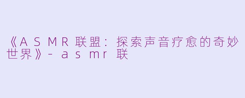 《ASMR联盟：探索声音疗愈的奇妙世界》-asmr联