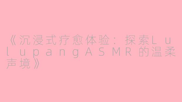 《沉浸式疗愈体验：探索LulupangASMR的温柔声境》