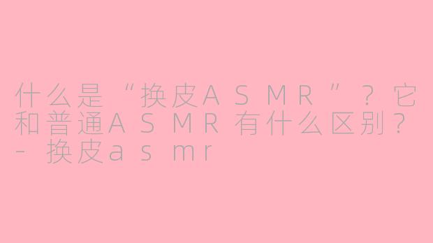 什么是“换皮ASMR”？它和普通ASMR有什么区别？-换皮asmr