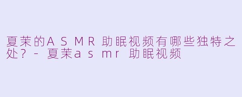 夏茉的ASMR助眠视频有哪些独特之处?