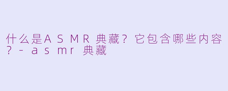 什么是ASMR典藏？它包含哪些内容？-asmr典藏