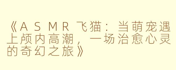 《ASMR飞猫：当萌宠遇上颅内高潮，一场治愈心灵的奇幻之旅》