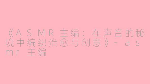 《ASMR主编：在声音的秘境中编织治愈与创意》-asmr主编