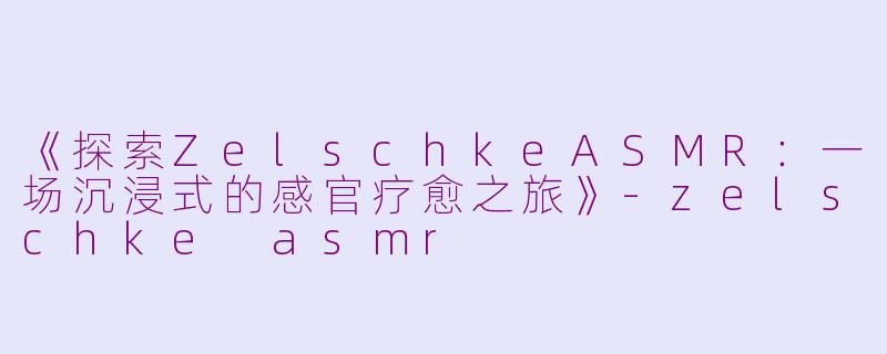 《探索ZelschkeASMR：一场沉浸式的感官疗愈之旅》-zelschke asmr