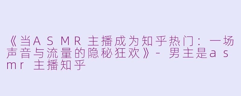 《当ASMR主播成为知乎热门：一场声音与流量的隐秘狂欢》-男主是asmr主播知乎