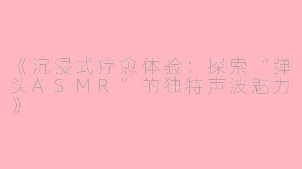 《沉浸式疗愈体验：探索“弹头ASMR”的独特声波魅力》