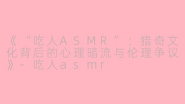 《“吃人ASMR”：猎奇文化背后的心理暗流与伦理争议》-吃人asmr