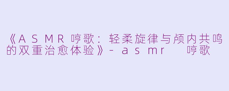 《ASMR哼歌：轻柔旋律与颅内共鸣的双重治愈体验》-asmr 哼歌