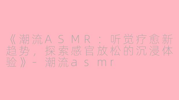 《潮流ASMR：听觉疗愈新趋势，探索感官放松的沉浸体验》-潮流asmr