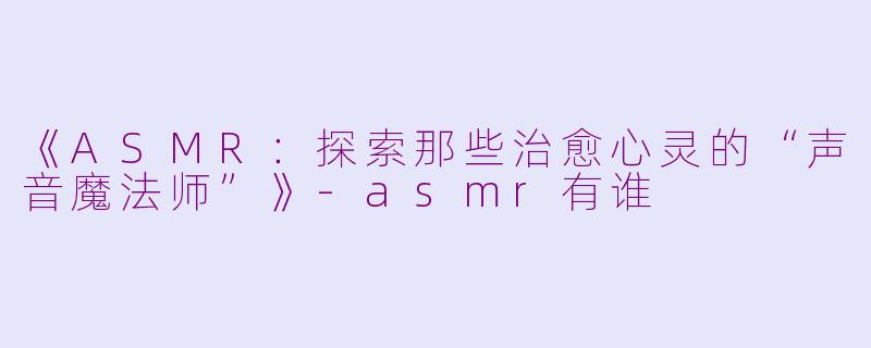 《ASMR：探索那些治愈心灵的“声音魔法师”》-asmr有谁