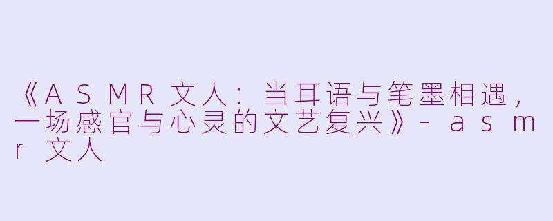 《ASMR文人：当耳语与笔墨相遇，一场感官与心灵的文艺复兴》-asmr文人