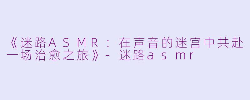 《迷路ASMR：在声音的迷宫中共赴一场治愈之旅》-迷路asmr