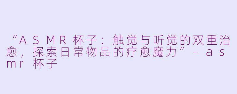 “ASMR杯子：触觉与听觉的双重治愈，探索日常物品的疗愈魔力”-asmr杯子