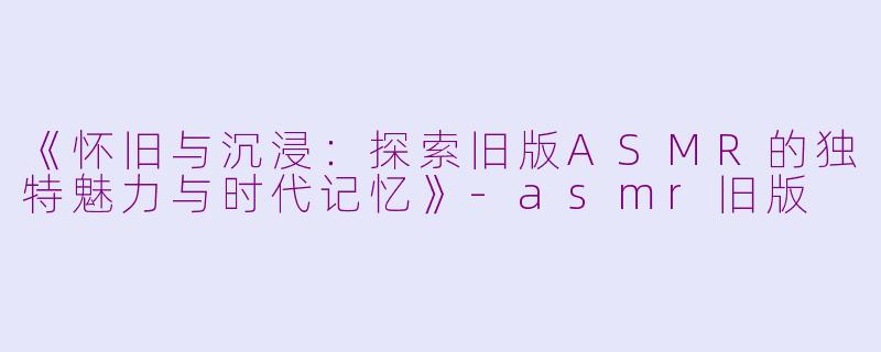 《怀旧与沉浸：探索旧版ASMR的独特魅力与时代记忆》-asmr旧版