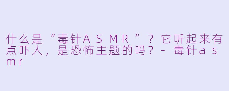 什么是“毒针ASMR”？它听起来有点吓人，是恐怖主题的吗？-毒针asmr