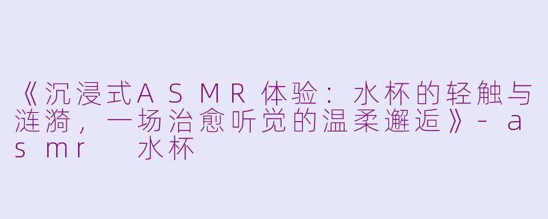 《沉浸式ASMR体验：水杯的轻触与涟漪，一场治愈听觉的温柔邂逅》-asmr 水杯