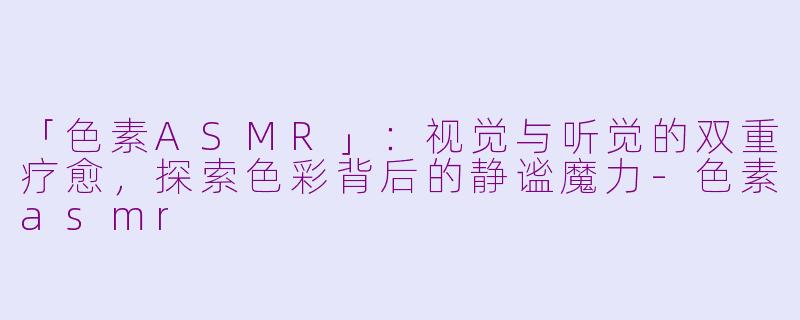 「色素ASMR」：视觉与听觉的双重疗愈，探索色彩背后的静谧魔力-色素asmr