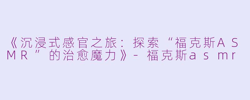 《沉浸式感官之旅：探索“福克斯ASMR”的治愈魔力》-福克斯asmr