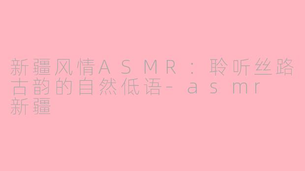新疆风情ASMR：聆听丝路古韵的自然低语-asmr 新疆