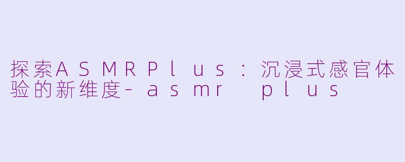 探索ASMRPlus：沉浸式感官体验的新维度-asmr plus