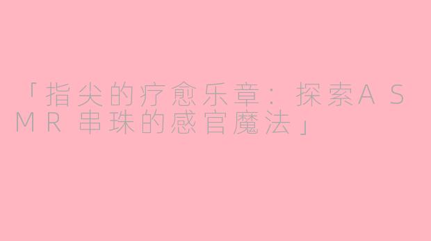 「指尖的疗愈乐章：探索ASMR串珠的感官魔法」