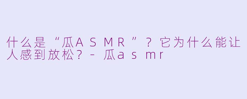 什么是“瓜ASMR”？它为什么能让人感到放松？-瓜asmr