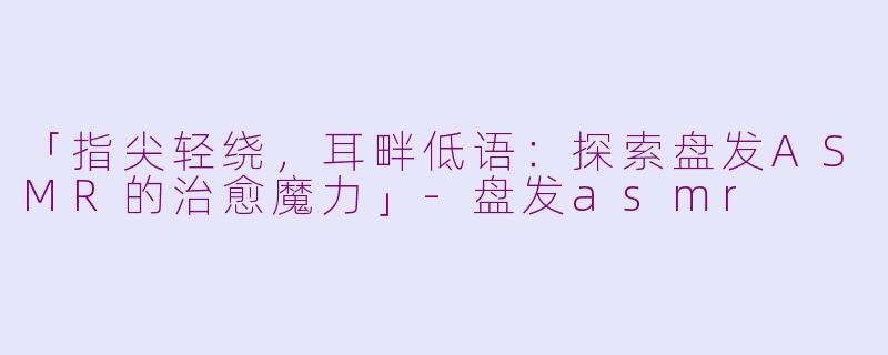 「指尖轻绕，耳畔低语：探索盘发ASMR的治愈魔力」-盘发asmr